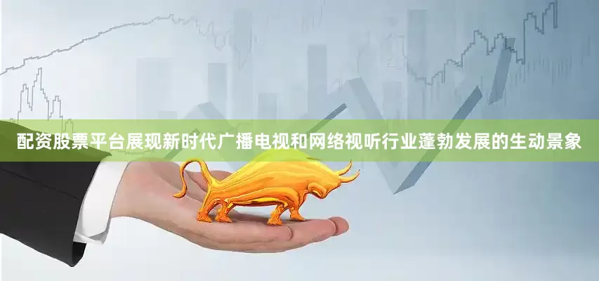 配资股票平台展现新时代广播电视和网络视听行业蓬勃发展的生动景象