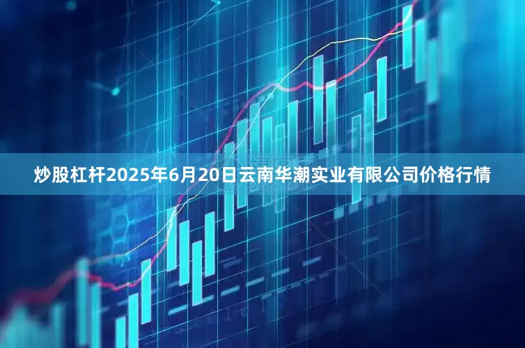 炒股杠杆2025年6月20日云南华潮实业有限公司价格行情