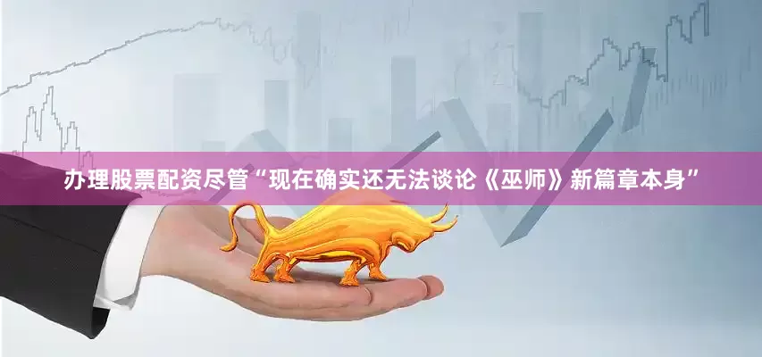 办理股票配资尽管“现在确实还无法谈论《巫师》新篇章本身”