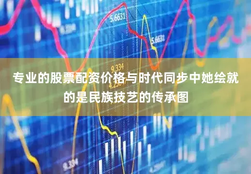 专业的股票配资价格与时代同步中她绘就的是民族技艺的传承图