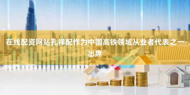 在线配资网站孔祥配作为中国高铁领域从业者代表之一出席