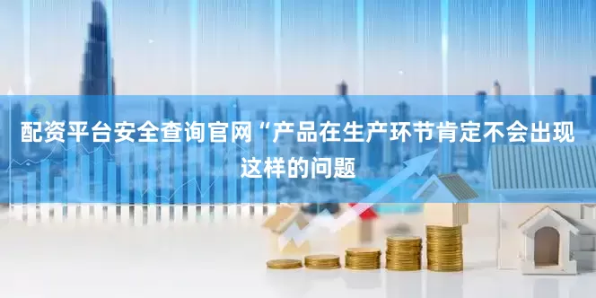 配资平台安全查询官网“产品在生产环节肯定不会出现这样的问题