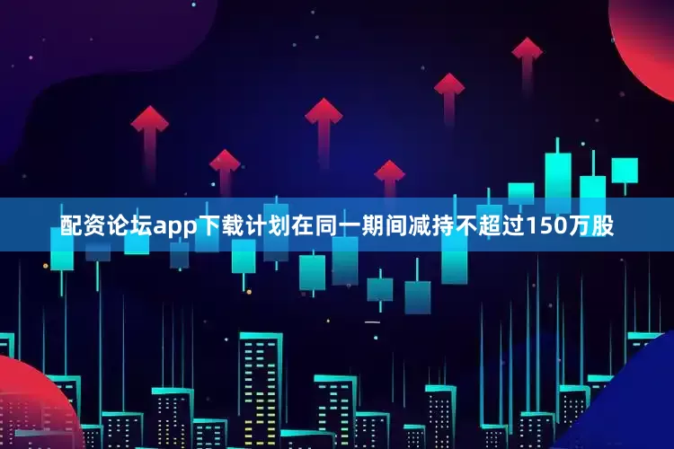 配资论坛app下载计划在同一期间减持不超过150万股